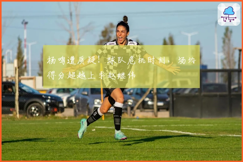 杨鸣遭质疑！球队危机时刻，场均得分超越上季赵继伟