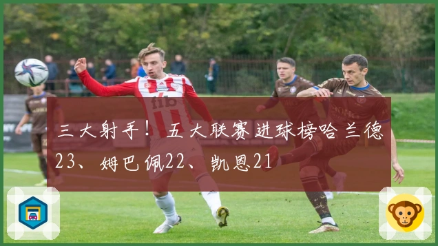 三大射手！五大联赛进球榜哈兰德23、姆巴佩22、凯恩21