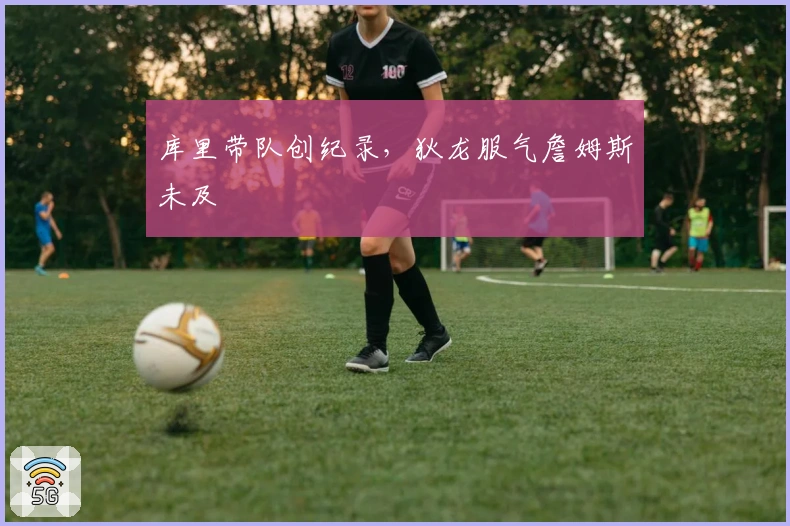 库里带队创纪录，狄龙服气詹姆斯未及