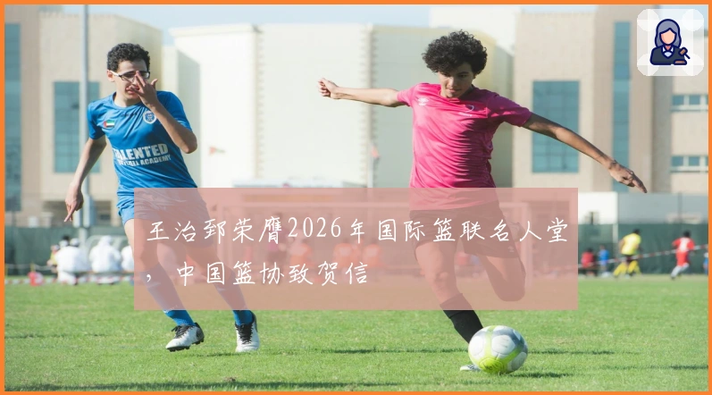 王治郅荣膺2026年国际篮联名人堂，中国篮协致贺信