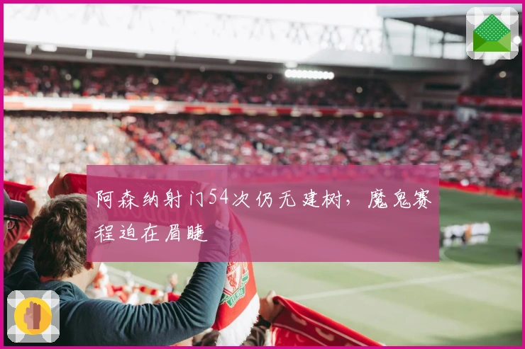 阿森纳射门54次仍无建树，魔鬼赛程迫在眉睫