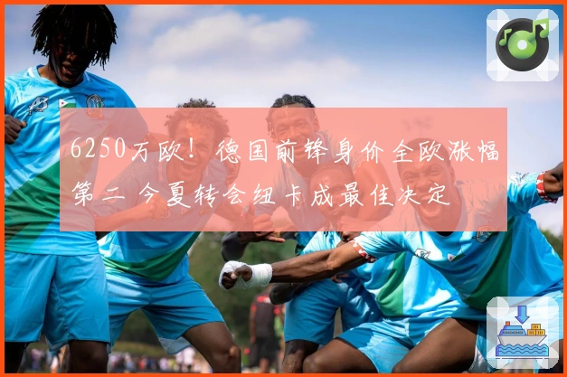 6250万欧！德国前锋身价全欧涨幅第二 今夏转会纽卡成最佳决定