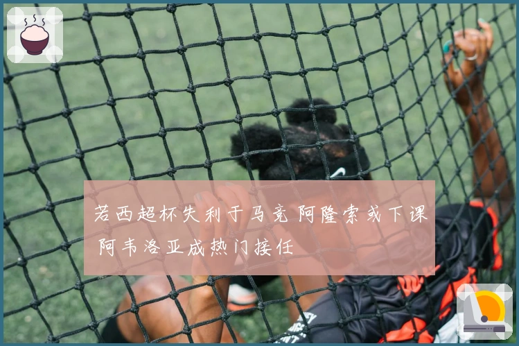 若西超杯失利于马竞 阿隆索或下课 阿韦洛亚成热门接任